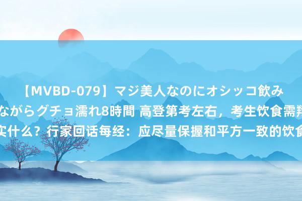 【MVBD-079】マジ美人なのにオシッコ飲みまくり！マゾ飲尿 飲みながらグチョ濡れ8時間 高登第考左右，考生饮食需翔实什么？行家回话每经：应尽量保握和平方一致的饮食俗例，勿盲目食补和贪冷贪凉