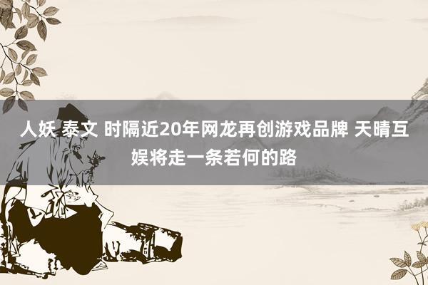 人妖 泰文 时隔近20年网龙再创游戏品牌 天晴互娱将走一条若何的路