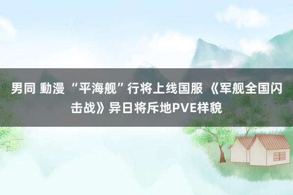 男同 動漫 “平海舰”行将上线国服 《军舰全国闪击战》异日将斥地PVE样貌