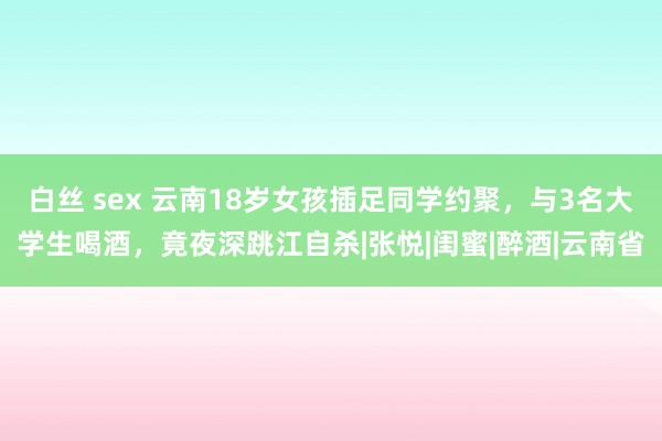 白丝 sex 云南18岁女孩插足同学约聚，与3名大学生喝酒，竟夜深跳江自杀|张悦|闺蜜|醉酒|云南省