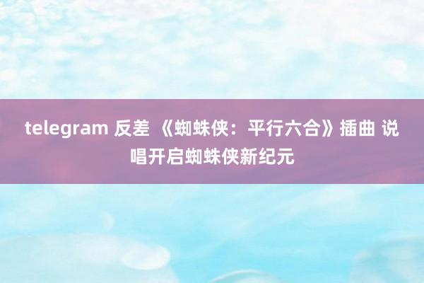 telegram 反差 《蜘蛛侠：平行六合》插曲 说唱开启蜘蛛侠新纪元