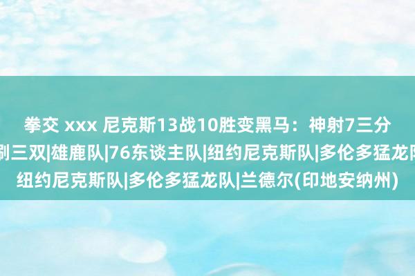 拳交 xxx 尼克斯13战10胜变黑马：神射7三分超敌手全队 兰德尔拒刷三双|雄鹿队|76东谈主队|纽约尼克斯队|多伦多猛龙队|兰德尔(印地安纳州)