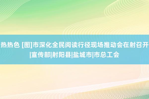 热热色 [图]市深化全民阅读行径现场推动会在射召开|宣传部|射阳县|盐城市|市总工会