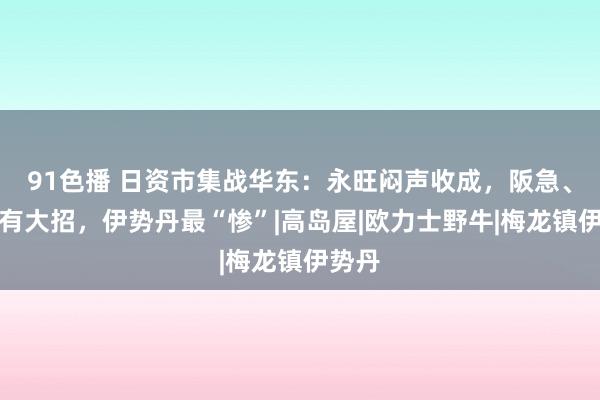 91色播 日资市集战华东：永旺闷声收成，阪急、三井有大招，伊势丹最“惨”|高岛屋|欧力士野牛|梅龙镇伊势丹