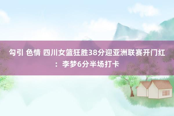 勾引 色情 四川女篮狂胜38分迎亚洲联赛开门红：李梦6分半场打卡